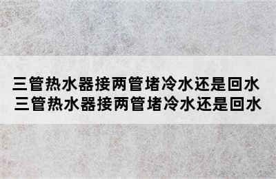 三管热水器接两管堵冷水还是回水 三管热水器接两管堵冷水还是回水